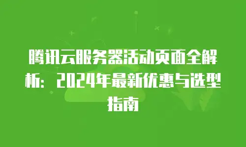 腾讯云服务器活动页面全解析：2024年最新优惠与选型指南