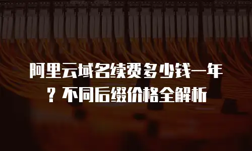 阿里云域名续费多少钱一年？不同后缀价格全解析