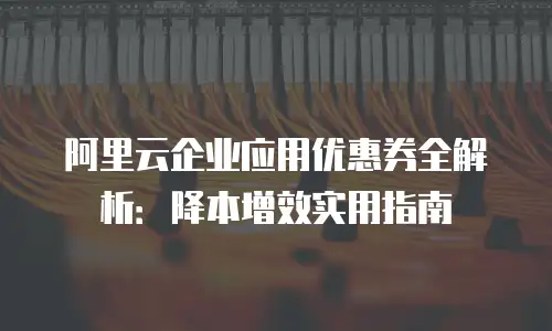 阿里云企业应用优惠券全解析：降本增效实用指南