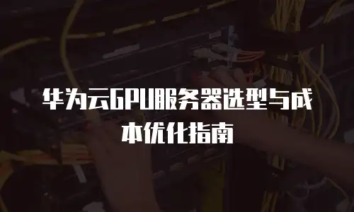 华为云GPU服务器选型与成本优化指南