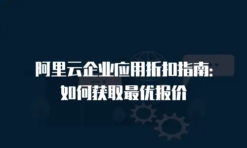 阿里云企业应用折扣指南：如何获取最优报价