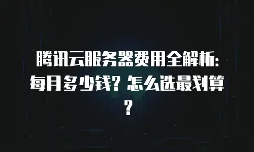 腾讯云服务器费用全解析：每月多少钱？怎么选最划算？