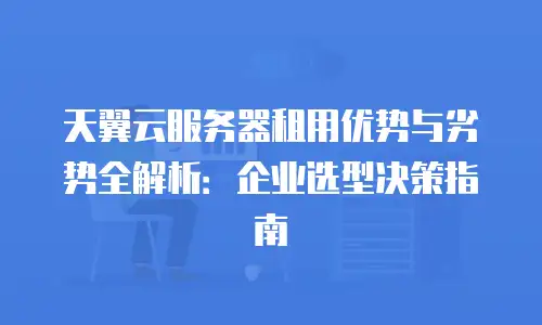 天翼云服务器租用优势与劣势全解析：企业选型决策指南