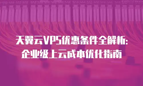 天翼云VPS优惠条件全解析：企业级上云成本优化指南