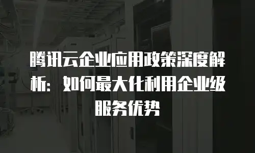 腾讯云企业应用政策深度解析：如何最大化利用企业级服务优势