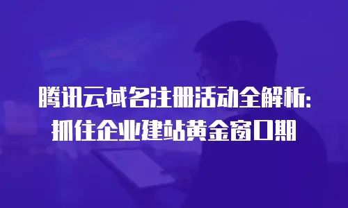 腾讯云域名注册活动全解析：抓住企业建站黄金窗口期