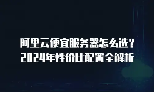 阿里云便宜服务器怎么选？2024年性价比配置全解析