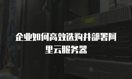 企业如何高效选购并部署阿里云服务器