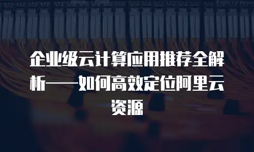 企业级云计算应用推荐全解析——如何高效定位阿里云资源