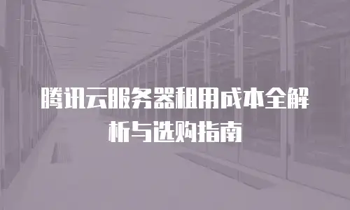 腾讯云服务器租用成本全解析与选购指南