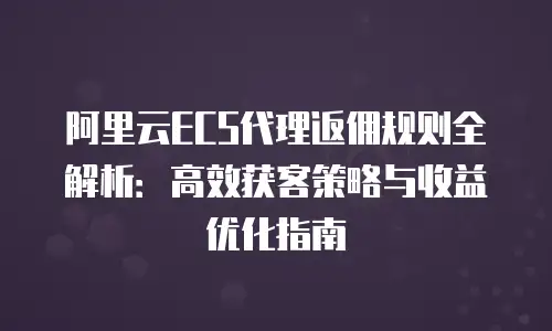 阿里云ECS代理返佣规则全解析：高效获客策略与收益优化指南