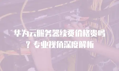 华为云服务器续费价格贵吗？专业视角深度解析
