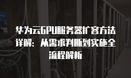华为云GPU服务器扩容方法详解：从需求判断到实施全流程解析