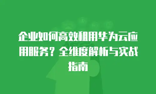 企业如何高效租用华为云应用服务？全维度解析与实战指南
