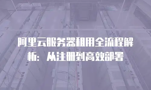 阿里云服务器租用全流程解析：从注册到高效部署
