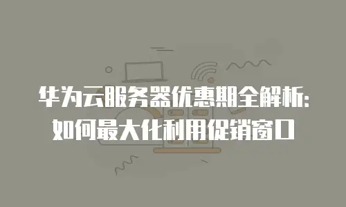 华为云服务器优惠期全解析：如何最大化利用促销窗口