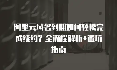 阿里云域名到期如何轻松完成续约？全流程解析+避坑指南
