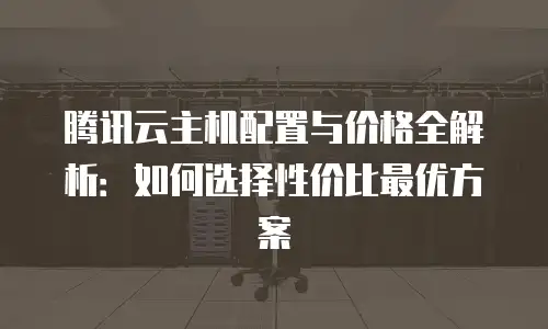 腾讯云主机配置与价格全解析：如何选择性价比最优方案