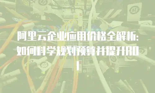 阿里云企业应用价格全解析：如何科学规划预算并提升ROI