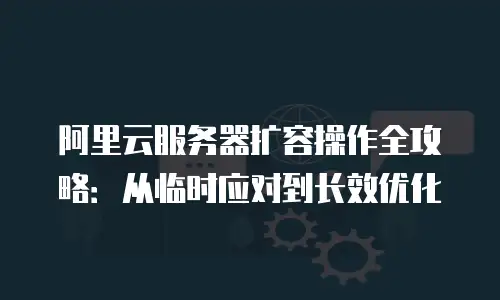 阿里云服务器扩容操作全攻略：从临时应对到长效优化