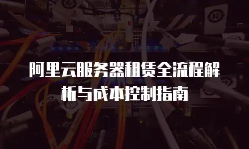 阿里云服务器租赁全流程解析与成本控制指南