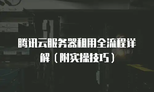 腾讯云服务器租用全流程详解（附实操技巧）
