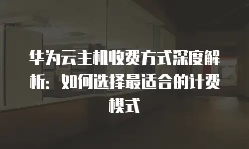 华为云主机收费方式深度解析：如何选择最适合的计费模式