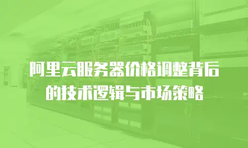 阿里云服务器价格调整背后的技术逻辑与市场策略