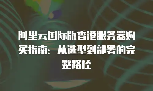 阿里云国际版香港服务器购买指南：从选型到部署的完整路径