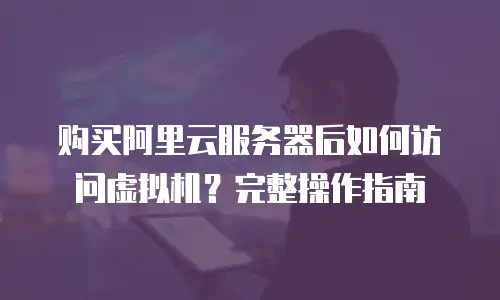 购买阿里云服务器后如何访问虚拟机？完整操作指南
