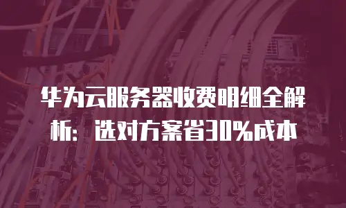 华为云服务器收费明细全解析：选对方案省30%成本