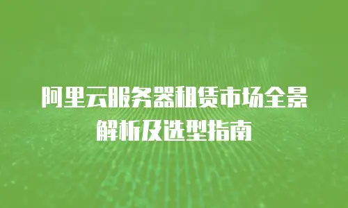 阿里云服务器租赁市场全景解析及选型指南
