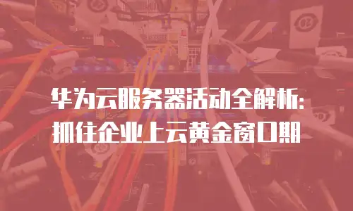 华为云服务器活动全解析：抓住企业上云黄金窗口期