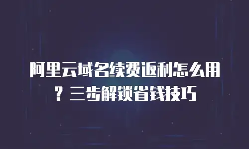 阿里云域名续费返利怎么用？三步解锁省钱技巧