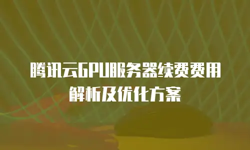 腾讯云GPU服务器续费费用解析及优化方案