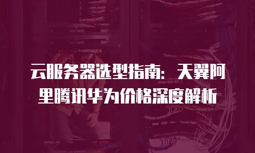 云服务器选型指南：天翼阿里腾讯华为价格深度解析