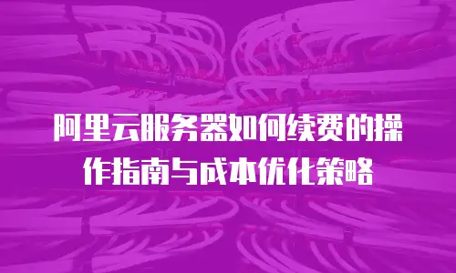 阿里云服务器如何续费的操作指南与成本优化策略