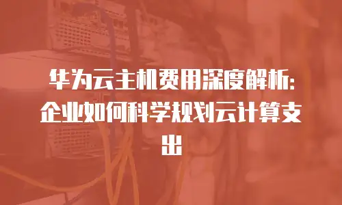 华为云主机费用深度解析：企业如何科学规划云计算支出