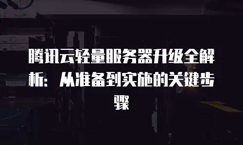 腾讯云轻量服务器升级全解析：从准备到实施的关键步骤