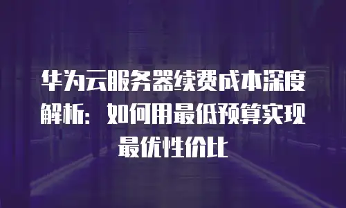 华为云服务器续费成本深度解析：如何用最低预算实现最优性价比