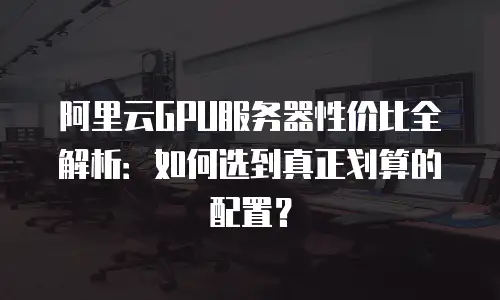 阿里云GPU服务器性价比全解析：如何选到真正划算的配置？