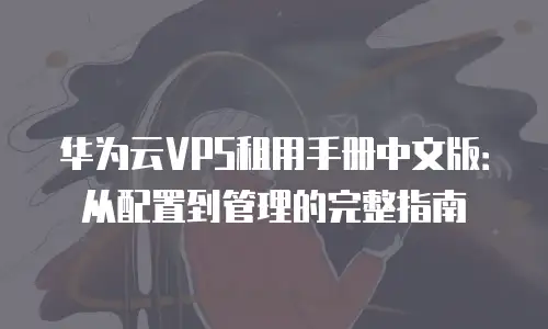 华为云VPS租用手册中文版：从配置到管理的完整指南