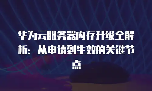 华为云服务器内存升级全解析：从申请到生效的关键节点