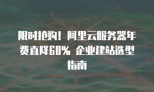 限时抢购！阿里云服务器年费直降60% 企业建站选型指南