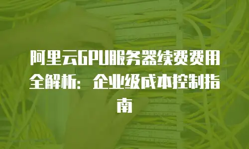 阿里云GPU服务器续费费用全解析：企业级成本控制指南