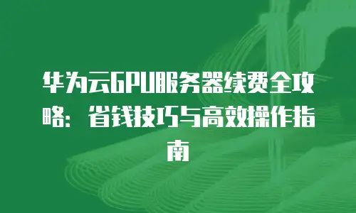 华为云GPU服务器续费全攻略：省钱技巧与高效操作指南