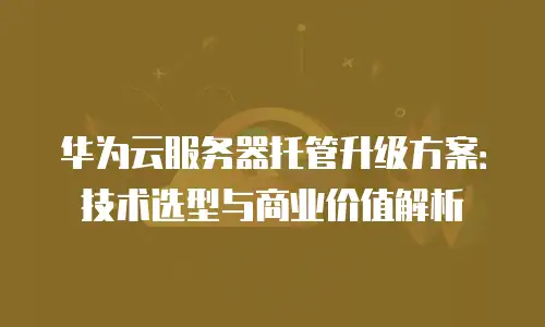 华为云服务器托管升级方案：技术选型与商业价值解析