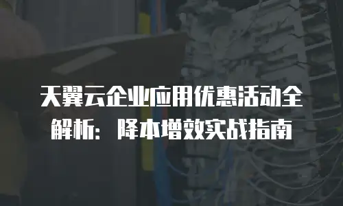 天翼云企业应用优惠活动全解析：降本增效实战指南