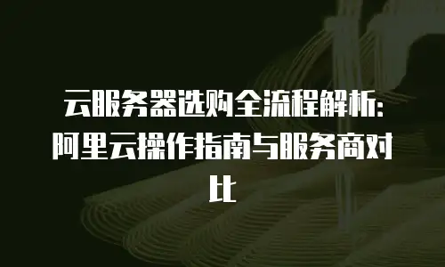 云服务器选购全流程解析：阿里云操作指南与服务商对比