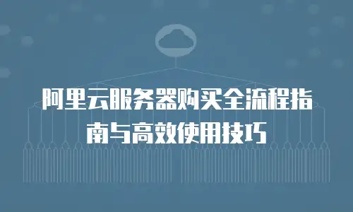 阿里云服务器购买全流程指南与高效使用技巧